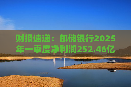 财报速递：邮储银行2025年一季度净利润252.46亿元
