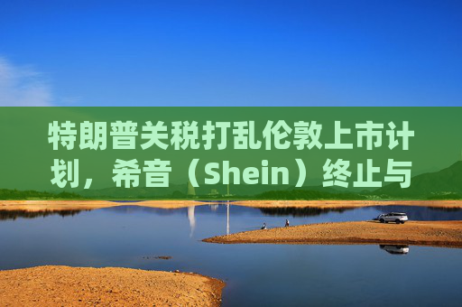 特朗普关税打乱伦敦上市计划，希音（Shein）终止与英国公关公司合作