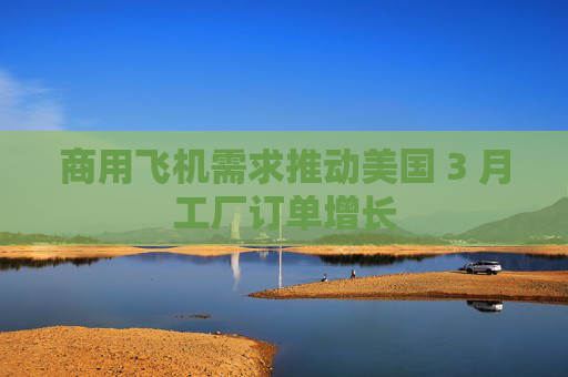 商用飞机需求推动美国 3 月工厂订单增长