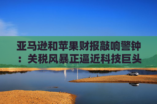 亚马逊和苹果财报敲响警钟：关税风暴正逼近科技巨头