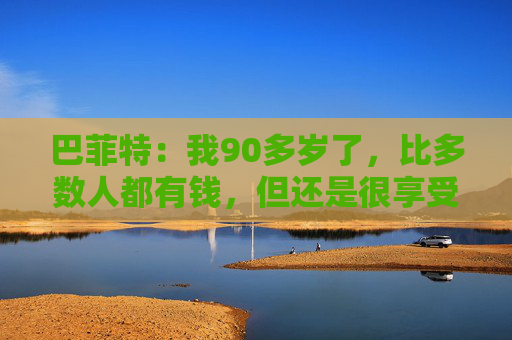 巴菲特：我90多岁了，比多数人都有钱，但还是很享受工作