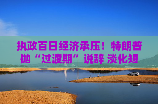 执政百日经济承压!特朗普抛“过渡期”说辞 淡化短期衰退影响