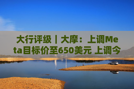 大行评级｜大摩：上调Meta目标价至650美元 上调今明两年每股盈利预测