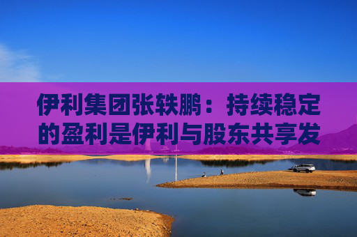 伊利集团张轶鹏：持续稳定的盈利是伊利与股东共享发展成果的底气