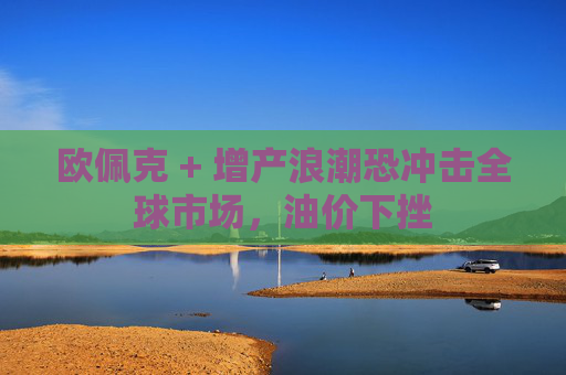 欧佩克 + 增产浪潮恐冲击全球市场，油价下挫