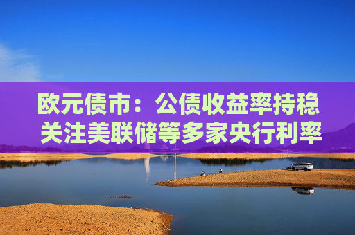 欧元债市：公债收益率持稳 关注美联储等多家央行利率决议  第1张