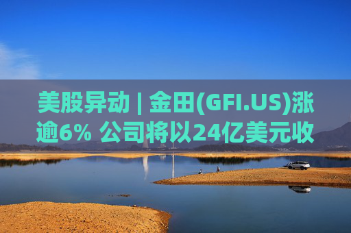 美股异动 | 金田(GFI.US)涨逾6% 公司将以24亿美元收购Gold Road