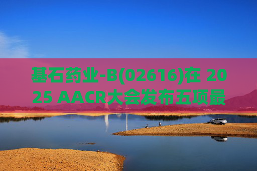 基石药业-B(02616)在 2025 AACR大会发布五项最新研究成果