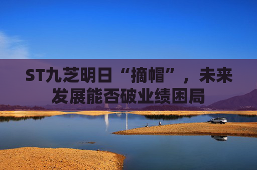 ST九芝明日“摘帽”，未来发展能否破业绩困局