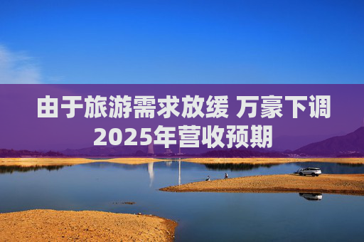 由于旅游需求放缓 万豪下调2025年营收预期