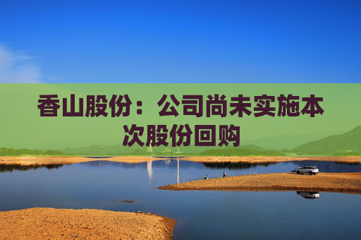 香山股份：公司尚未实施本次股份回购