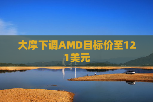 大摩下调AMD目标价至121美元