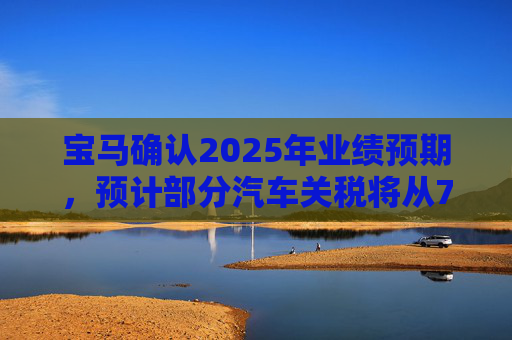 宝马确认2025年业绩预期，预计部分汽车关税将从7月开始下降
