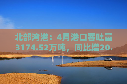 北部湾港：4月港口吞吐量3174.52万吨，同比增20.32%！2025年累计吞吐量为1.12亿吨，同比增长14.89%