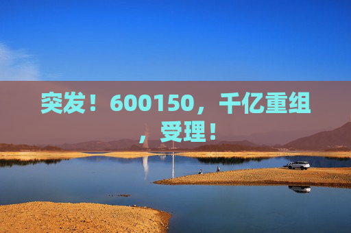 突发！600150，千亿重组，受理！