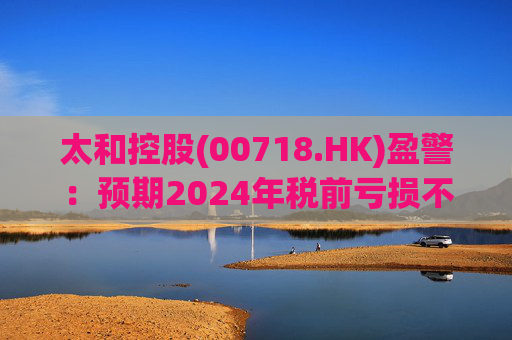 太和控股(00718.HK)盈警：预期2024年税前亏损不少于约9亿港元  第1张