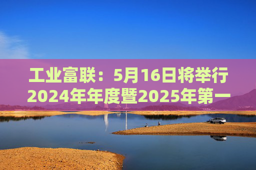 工业富联：5月16日将举行2024年年度暨2025年第一季度网上业绩说明会