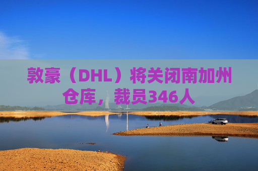 敦豪（DHL）将关闭南加州仓库，裁员346人