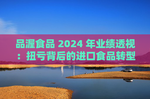 品渥食品 2024 年业绩透视：扭亏背后的进口食品转型之痛