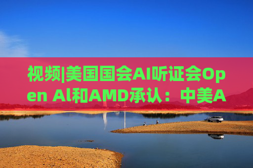 视频|美国国会AI听证会Open Al和AMD承认：中美A的差距并不大
