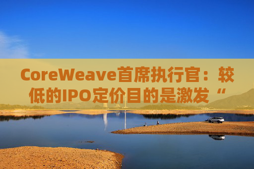 CoreWeave首席执行官:较低的IPO定价目的是激发“购买兴趣” 第1张 CoreWeave首席执行官:较低的IPO定价目的是激发“购买兴趣” 第1张