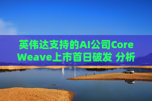 英伟达支持的AI公司CoreWeave上市首日破发 分析师称其增长或不可持续