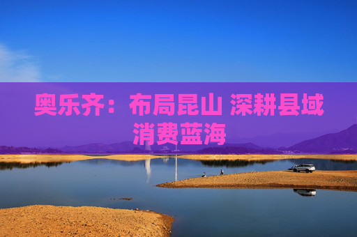 奥乐齐：布局昆山 深耕县域消费蓝海