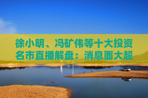徐小明、冯矿伟等十大投资名市直播解盘：消息面大超预期，大盘有望冲击3400点？