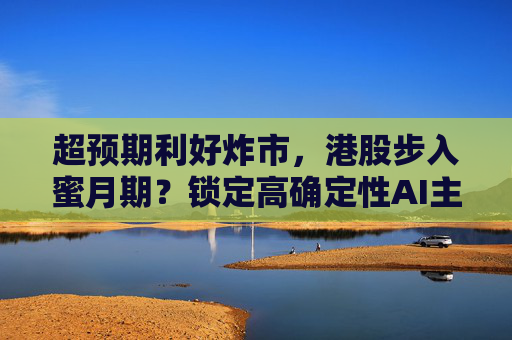 超预期利好炸市，港股步入蜜月期？锁定高确定性AI主线，腾讯、阿里财报来袭