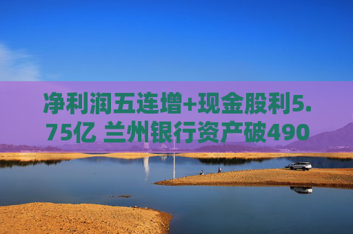 净利润五连增+现金股利5.75亿 兰州银行资产破4900亿背后的西北金融样本