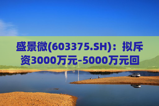 盛景微(603375.SH)：拟斥资3000万元-5000万元回购股份