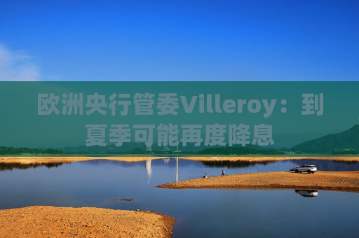 欧洲央行管委Villeroy：到夏季可能再度降息