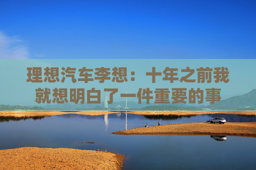 理想汽车李想：十年之前我就想明白了一件重要的事