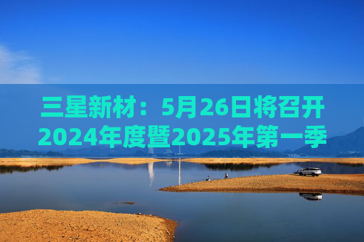 三星新材：5月26日将召开2024年度暨2025年第一季度业绩说明会