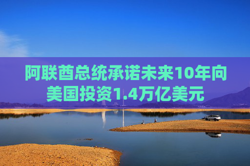 阿联酋总统承诺未来10年向美国投资1.4万亿美元