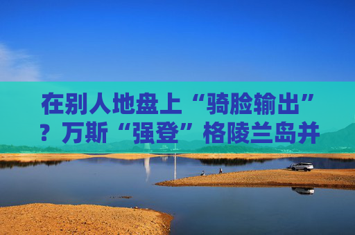 在别人地盘上“骑脸输出”？万斯“强登”格陵兰岛并痛批丹麦