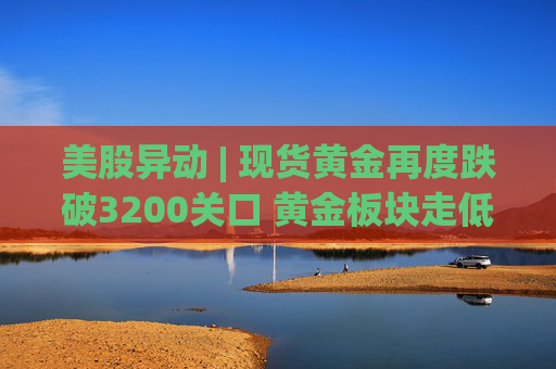 美股异动 | 现货黄金再度跌破3200关口 黄金板块走低