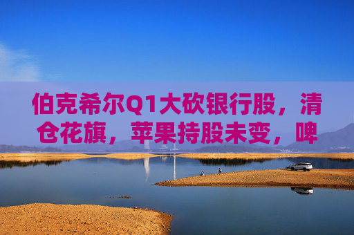 伯克希尔Q1大砍银行股，清仓花旗，苹果持股未变，啤酒制造商持仓翻倍，存保密仓位