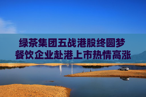 绿茶集团五战港股终圆梦 餐饮企业赴港上市热情高涨  第1张