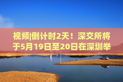 视频|倒计时2天！深交所将于5月19日至20日在深圳举办2025全球投资者大会