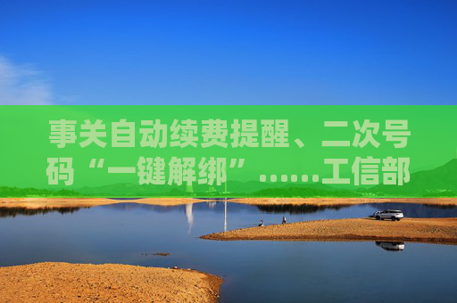 事关自动续费提醒、二次号码“一键解绑”……工信部明确：今年将重点解决