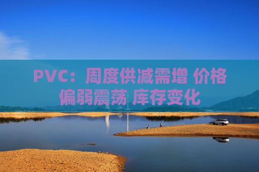 PVC：周度供减需增 价格偏弱震荡 库存变化