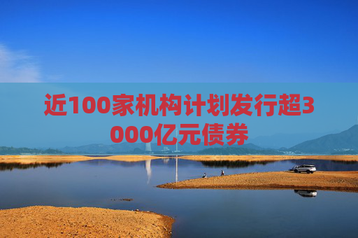近100家机构计划发行超3000亿元债券