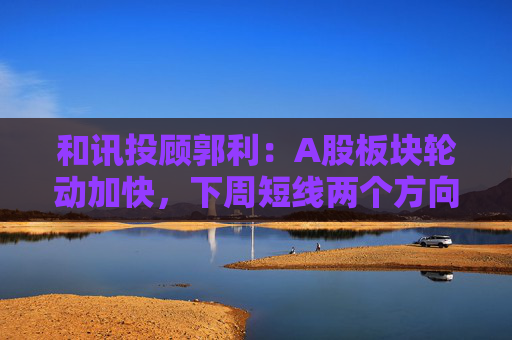 和讯投顾郭利：A股板块轮动加快，下周短线两个方向