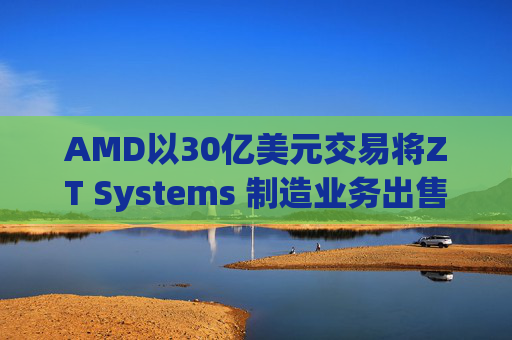 AMD以30亿美元交易将ZT Systems 制造业务出售给Sanmina