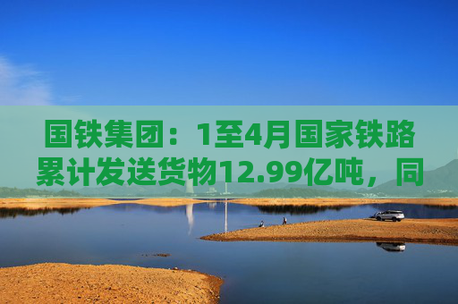 国铁集团：1至4月国家铁路累计发送货物12.99亿吨，同比增长3.6%