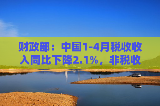 财政部：中国1-4月税收收入同比下降2.1%，非税收入同比增长7.7%，个人所得税同比增长7.4%，证券交易印花税同比增57.8%