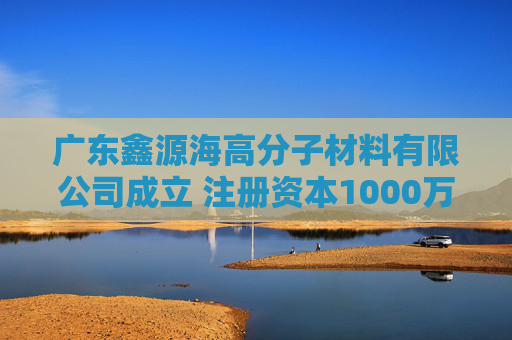 广东鑫源海高分子材料有限公司成立 注册资本1000万人民币