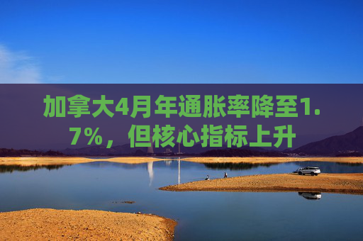 加拿大4月年通胀率降至1.7%,但核心指标上升
