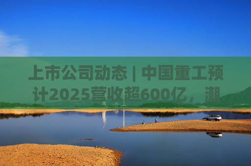 上市公司动态 | 中国重工预计2025营收超600亿，潮宏基、兆易创新拟定“A+H”